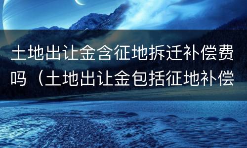 土地出让金含征地拆迁补偿费吗（土地出让金包括征地补偿费吗）