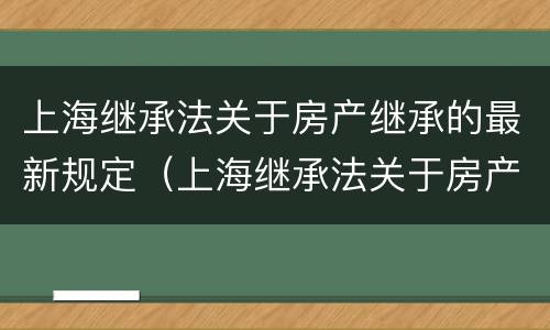 上海继承法关于房产继承的最新规定（上海继承法关于房产继承的最新规定解读）