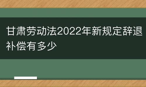 甘肃劳动法2022年新规定辞退补偿有多少