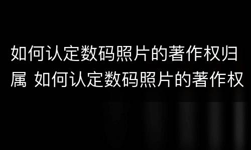如何认定数码照片的著作权归属 如何认定数码照片的著作权归属属性