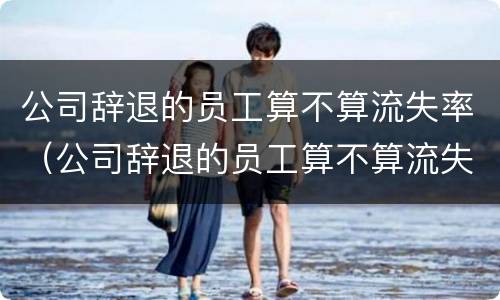 公司辞退的员工算不算流失率（公司辞退的员工算不算流失率呢）