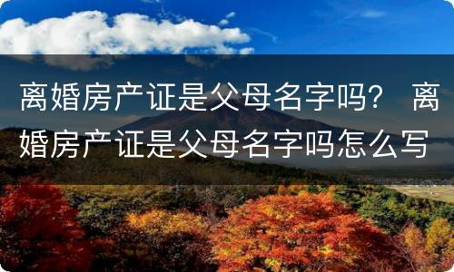 离婚房产证是父母名字吗？ 离婚房产证是父母名字吗怎么写