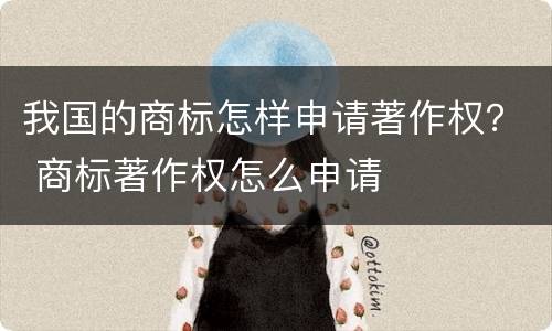 我国的商标怎样申请著作权？ 商标著作权怎么申请