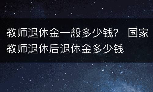 教师退休金一般多少钱？ 国家教师退休后退休金多少钱
