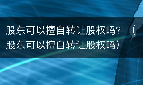 股东可以擅自转让股权吗？（股东可以擅自转让股权吗）