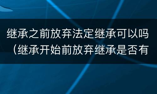 继承之前放弃法定继承可以吗（继承开始前放弃继承是否有效）