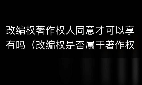 改编权著作权人同意才可以享有吗（改编权是否属于著作权）