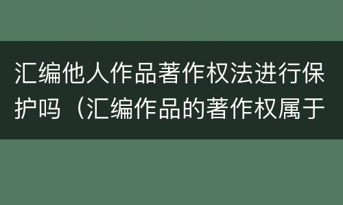 汇编他人作品著作权法进行保护吗（汇编作品的著作权属于汇编人,但汇编他人）