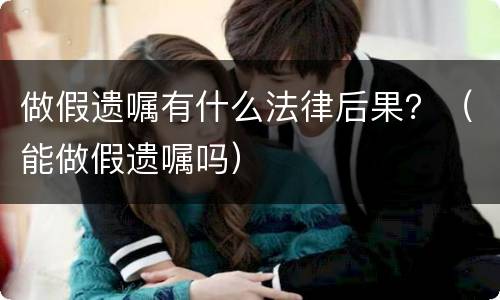 做假遗嘱有什么法律后果？（能做假遗嘱吗）