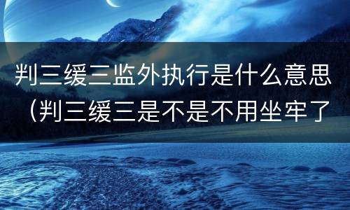 判三缓三监外执行是什么意思（判三缓三是不是不用坐牢了）