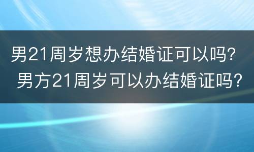 男21周岁想办结婚证可以吗？ 男方21周岁可以办结婚证吗?