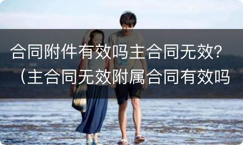合同附件有效吗主合同无效？（主合同无效附属合同有效吗?）