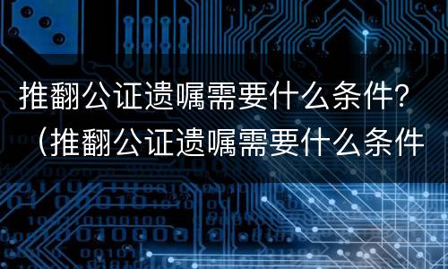 推翻公证遗嘱需要什么条件？（推翻公证遗嘱需要什么条件才能生效）