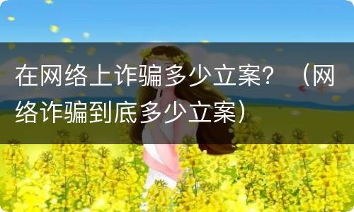 在网络上诈骗多少立案？（网络诈骗到底多少立案）