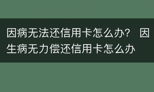 因病无法还信用卡怎么办？ 因生病无力偿还信用卡怎么办