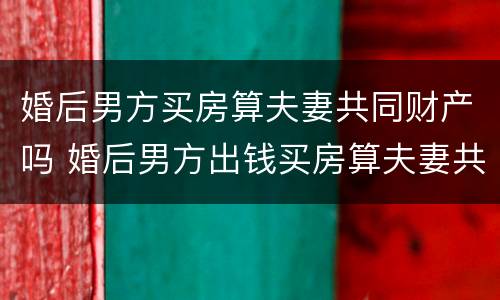 婚后男方买房算夫妻共同财产吗 婚后男方出钱买房算夫妻共同财产吗