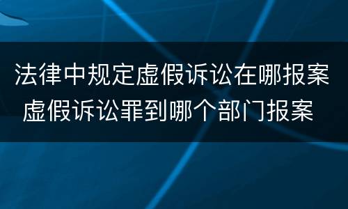 法律中规定虚假诉讼在哪报案 虚假诉讼罪到哪个部门报案