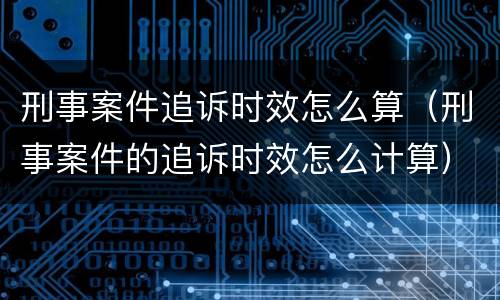 刑事案件追诉时效怎么算（刑事案件的追诉时效怎么计算）