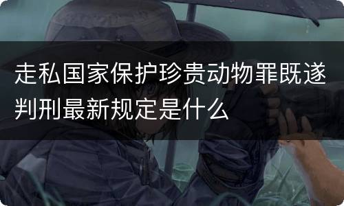 走私国家保护珍贵动物罪既遂判刑最新规定是什么