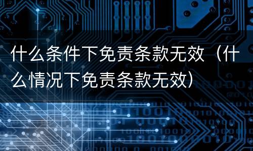 什么条件下免责条款无效（什么情况下免责条款无效）