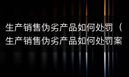 生产销售伪劣产品如何处罚（生产销售伪劣产品如何处罚案例）
