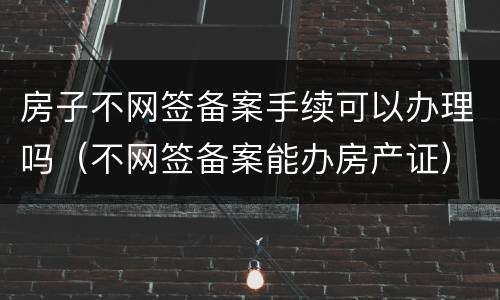 房子不网签备案手续可以办理吗（不网签备案能办房产证）