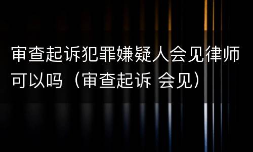 审查起诉犯罪嫌疑人会见律师可以吗（审查起诉 会见）