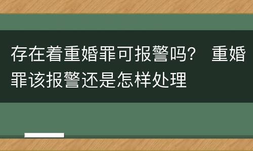 存在着重婚罪可报警吗？ 重婚罪该报警还是怎样处理