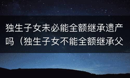 独生子女未必能全额继承遗产吗（独生子女不能全额继承父母的遗产?）