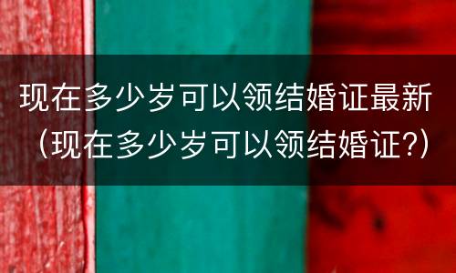 现在多少岁可以领结婚证最新（现在多少岁可以领结婚证?）