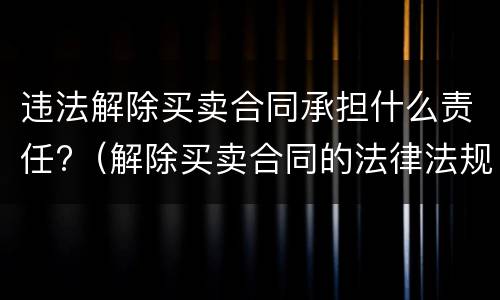 违法解除买卖合同承担什么责任?（解除买卖合同的法律法规）