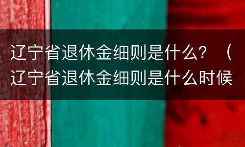 辽宁省退休金细则是什么？（辽宁省退休金细则是什么时候发的）
