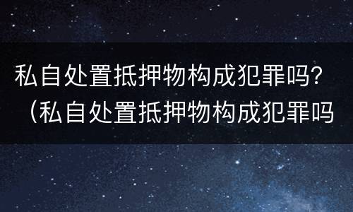 私自处置抵押物构成犯罪吗？（私自处置抵押物构成犯罪吗判几年）