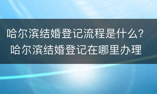 哈尔滨结婚登记流程是什么？ 哈尔滨结婚登记在哪里办理