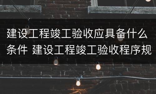 建设工程竣工验收应具备什么条件 建设工程竣工验收程序规定