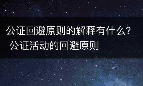 公证回避原则的解释有什么？ 公证活动的回避原则