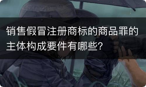 销售假冒注册商标的商品罪的主体构成要件有哪些？