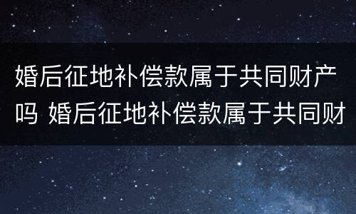 婚后征地补偿款属于共同财产吗 婚后征地补偿款属于共同财产吗