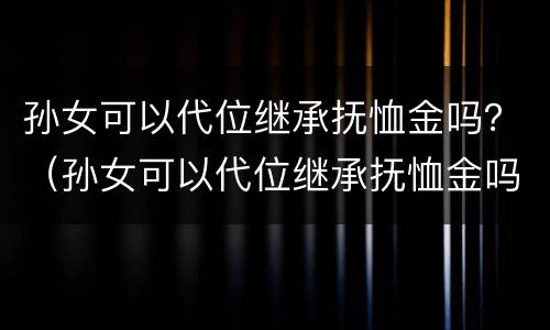 孙女可以代位继承抚恤金吗？（孙女可以代位继承抚恤金吗怎么算）