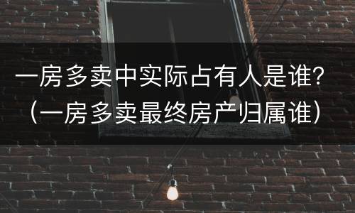 一房多卖中实际占有人是谁？（一房多卖最终房产归属谁）