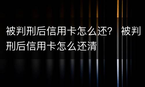 被判刑后信用卡怎么还？ 被判刑后信用卡怎么还清