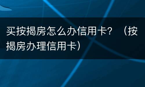 买按揭房怎么办信用卡？（按揭房办理信用卡）
