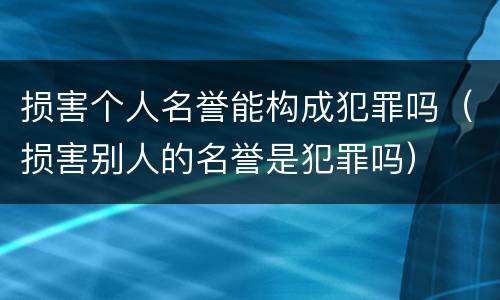 损害个人名誉能构成犯罪吗（损害别人的名誉是犯罪吗）