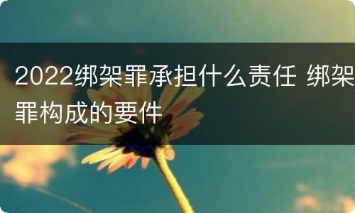 2022绑架罪承担什么责任 绑架罪构成的要件