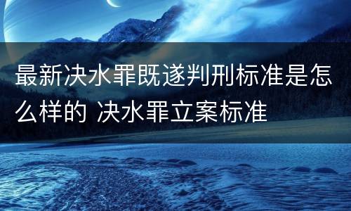 最新决水罪既遂判刑标准是怎么样的 决水罪立案标准