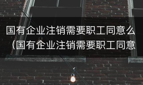 国有企业注销需要职工同意么（国有企业注销需要职工同意么嘛）