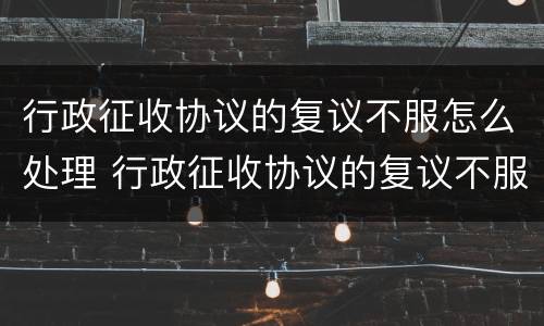 行政征收协议的复议不服怎么处理 行政征收协议的复议不服怎么处理好