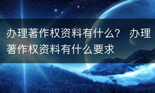 办理著作权资料有什么？ 办理著作权资料有什么要求