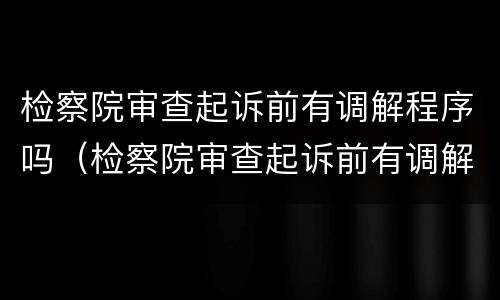 检察院审查起诉前有调解程序吗（检察院审查起诉前有调解程序吗知乎）