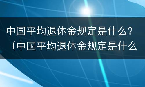中国平均退休金规定是什么？（中国平均退休金规定是什么时候发放）